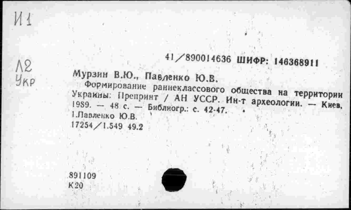 ﻿Л2
Укр
41/890014636 ШИФР: 140368911
Мурзин В.Ю., Павленко Ю.В.
Формирование раннеклассового общества на территории Украины: Препринт / АН УССР. Ин-т археологии. — Киев, I9S9. — 48 с. — Библиогр.: с. 42-47.	•
I.Павленко Ю.В.
17254/1.549 49.2
891109
К 20